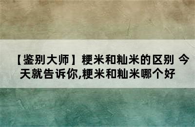 【鉴别大师】粳米和籼米的区别 今天就告诉你,粳米和籼米哪个好